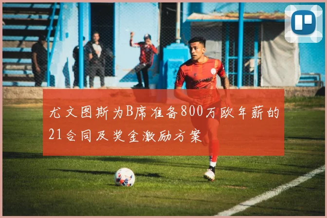尤文图斯为B席准备800万欧年薪的21合同及奖金激励方案