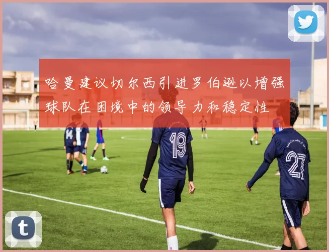 哈曼建议切尔西引进罗伯逊以增强球队在困境中的领导力和稳定性