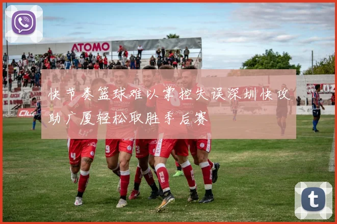 快节奏篮球难以掌控失误深圳快攻助广厦轻松取胜季后赛