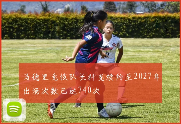 马德里竞技队长科克续约至2027年出场次数已达740次
