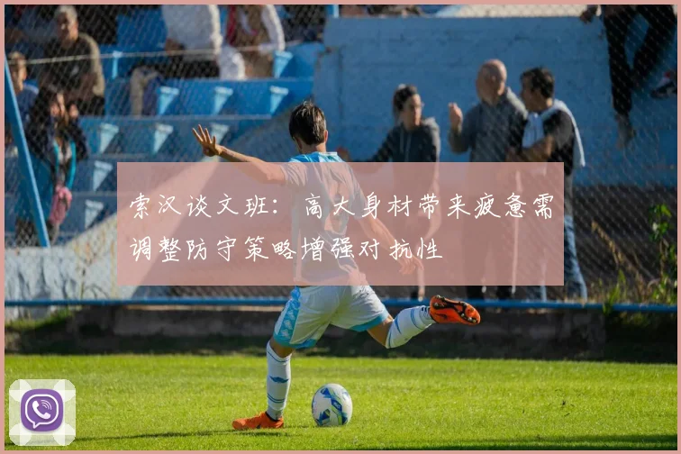 索汉谈文班：高大身材带来疲惫需调整防守策略增强对抗性