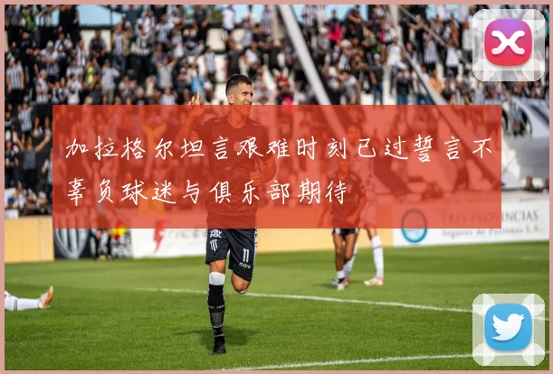 加拉格尔坦言艰难时刻已过誓言不辜负球迷与俱乐部期待