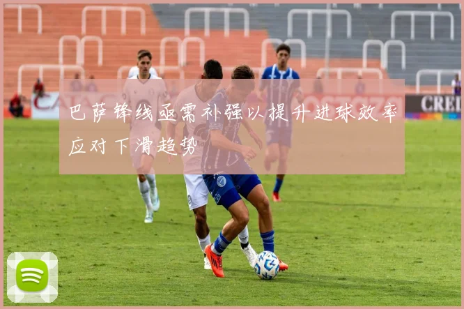 巴萨锋线亟需补强以提升进球效率应对下滑趋势