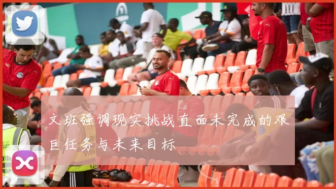 文班强调现实挑战直面未完成的艰巨任务与未来目标
