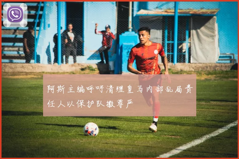 阿斯主编呼吁清理皇马内部乱局责任人以保护队徽尊严