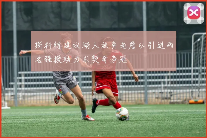 斯科特建议湖人放弃老詹以引进两名强援助力东契奇争冠