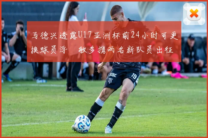 马德兴透露U17亚洲杯前24小时可更换球员浮嶋敏多携两名新队员出征