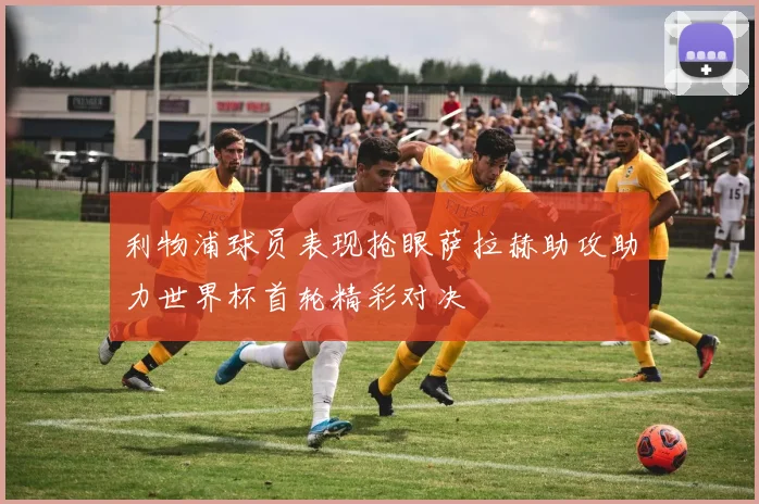 利物浦球员表现抢眼萨拉赫助攻助力世界杯首轮精彩对决