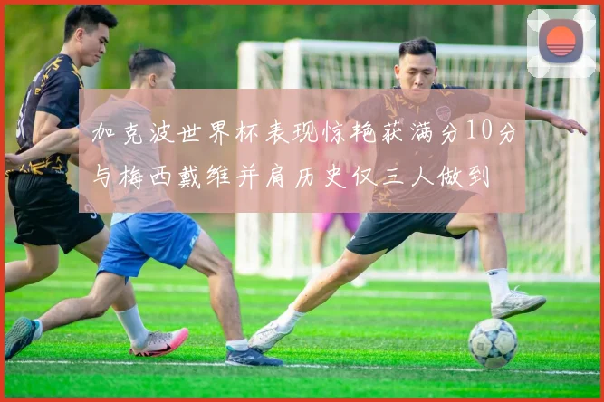 加克波世界杯表现惊艳获满分10分与梅西戴维并肩历史仅三人做到