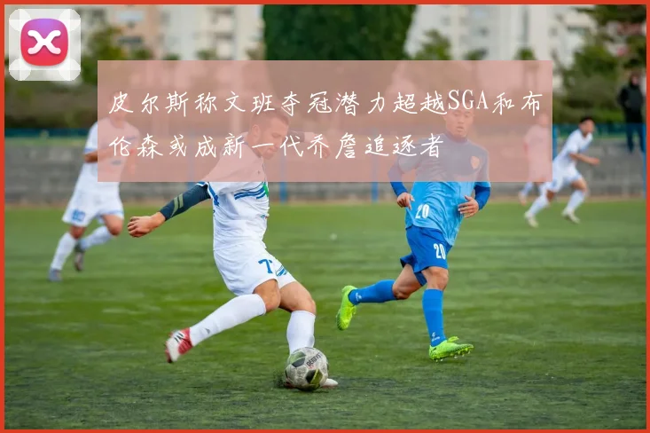皮尔斯称文班夺冠潜力超越SGA和布伦森或成新一代乔詹追逐者