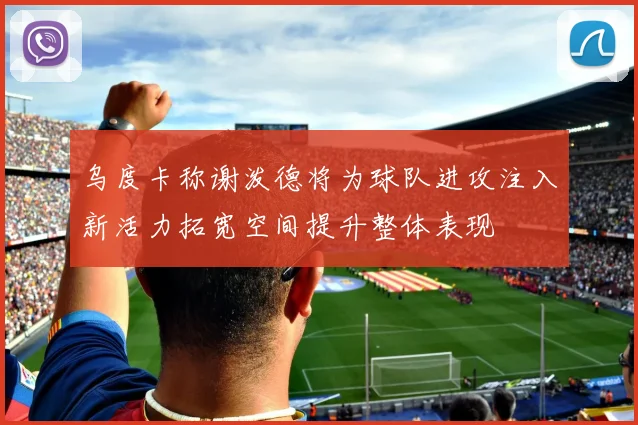 乌度卡称谢泼德将为球队进攻注入新活力拓宽空间提升整体表现