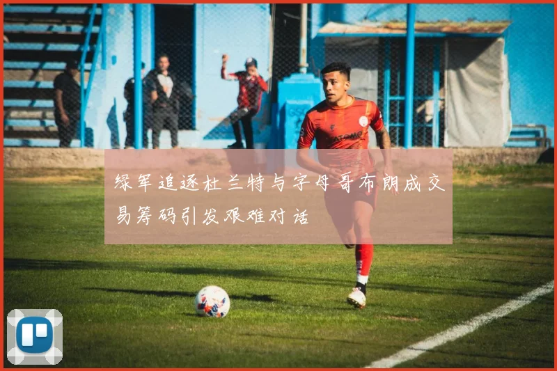 绿军追逐杜兰特与字母哥布朗成交易筹码引发艰难对话