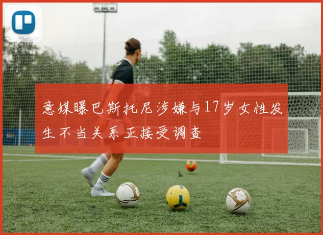 意媒曝巴斯托尼涉嫌与17岁女性发生不当关系正接受调查