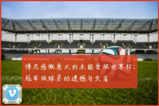 博尼感慨意大利未能晋级世界杯：冠军级球员的遗憾与失落