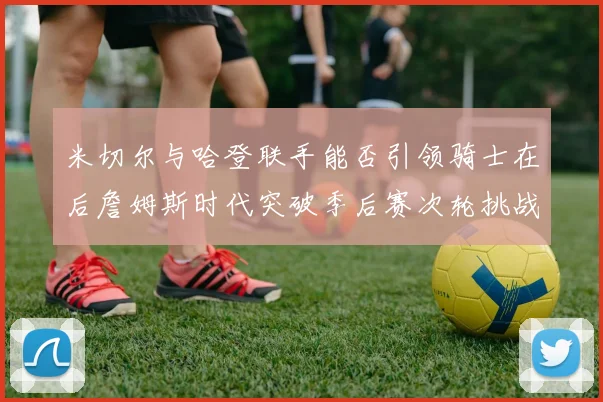 米切尔与哈登联手能否引领骑士在后詹姆斯时代突破季后赛次轮挑战