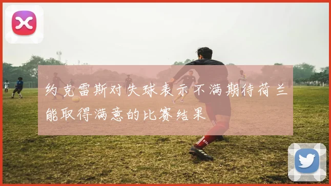 约克雷斯对失球表示不满期待荷兰能取得满意的比赛结果