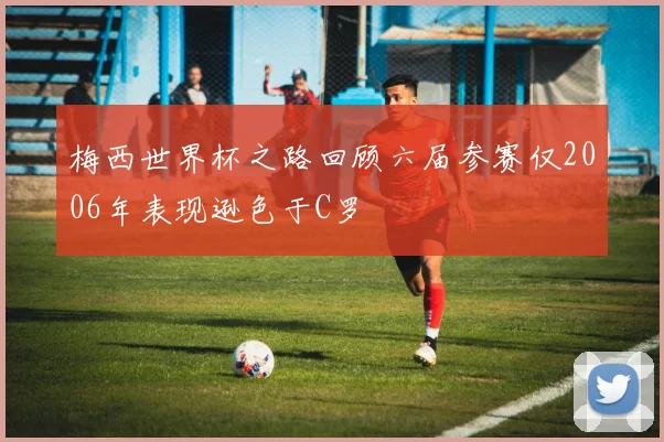 梅西世界杯之路回顾六届参赛仅2006年表现逊色于C罗