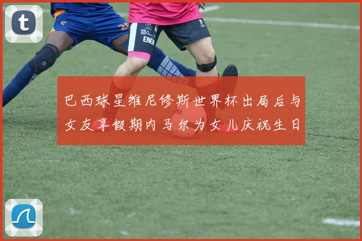 巴西球星维尼修斯世界杯出局后与女友享假期内马尔为女儿庆祝生日