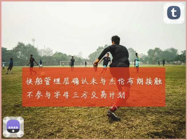 快船管理层确认未与杰伦布朗接触不参与字母三方交易计划