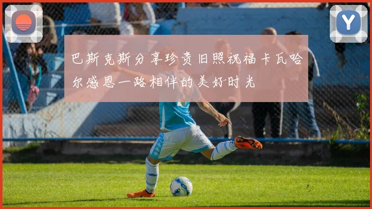 巴斯克斯分享珍贵旧照祝福卡瓦哈尔感恩一路相伴的美好时光