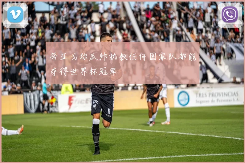 蒂亚戈称瓜帅执教任何国家队都能夺得世界杯冠军